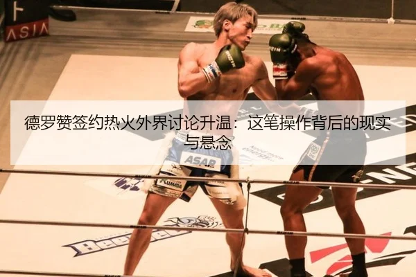 德罗赞签约热火外界讨论升温：这笔操作背后的现实与悬念